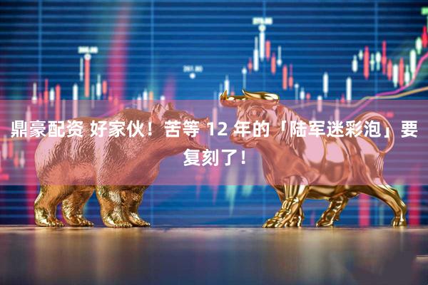鼎豪配资 好家伙！苦等 12 年的「陆军迷彩泡」要复刻了！