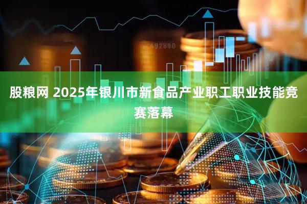 股粮网 2025年银川市新食品产业职工职业技能竞赛落幕