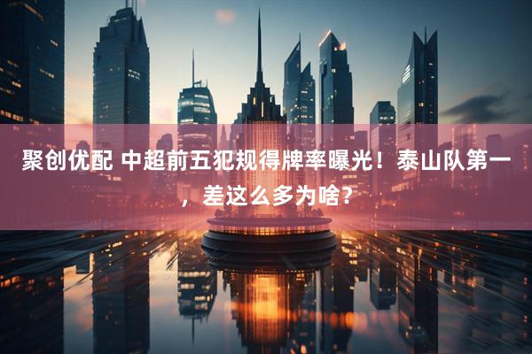 聚创优配 中超前五犯规得牌率曝光！泰山队第一，差这么多为啥？