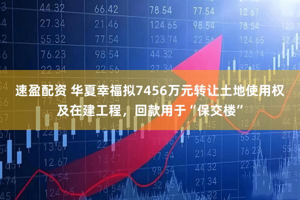 速盈配资 华夏幸福拟7456万元转让土地使用权及在建工程，回款用于“保交楼”