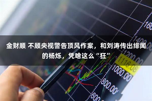 金财顺 不顾央视警告顶风作案，和刘涛传出绯闻的杨烁，凭啥这么“狂”