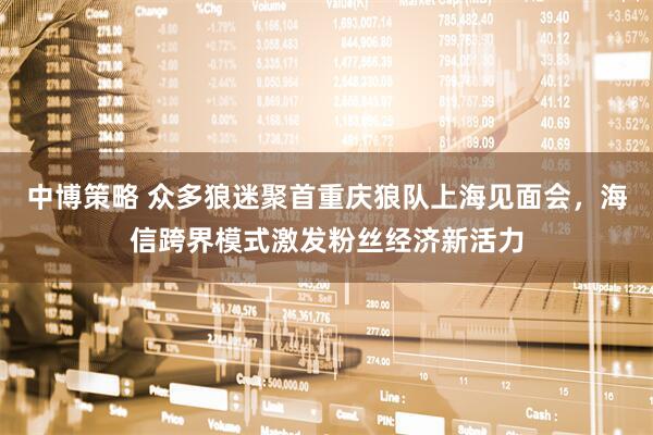 中博策略 众多狼迷聚首重庆狼队上海见面会，海信跨界模式激发粉丝经济新活力