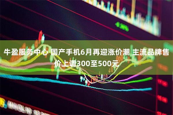 牛盈服务中心 国产手机6月再迎涨价潮 主流品牌售价上调300至500元