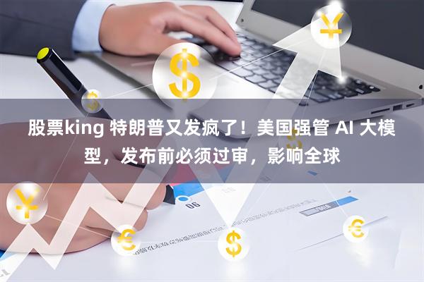 股票king 特朗普又发疯了！美国强管 AI 大模型，发布前必须过审，影响全球